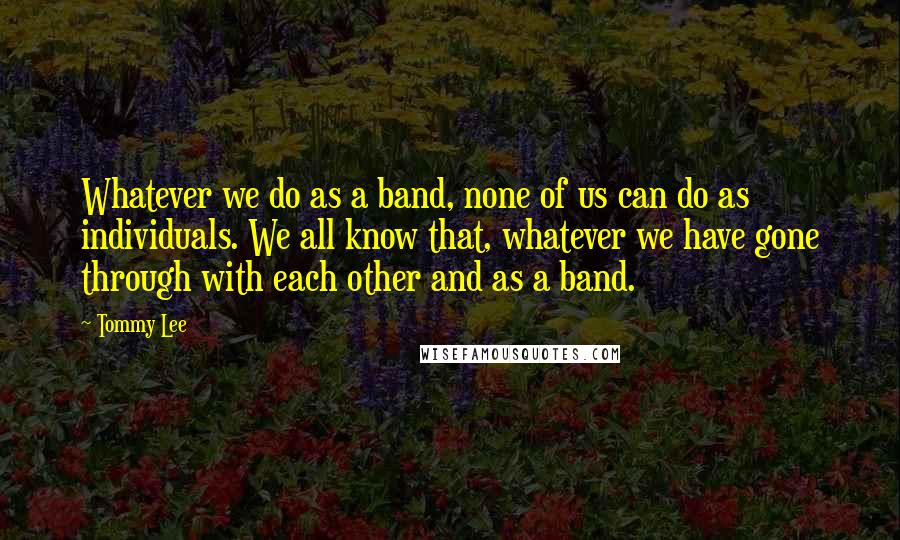 Tommy Lee Quotes: Whatever we do as a band, none of us can do as individuals. We all know that, whatever we have gone through with each other and as a band.