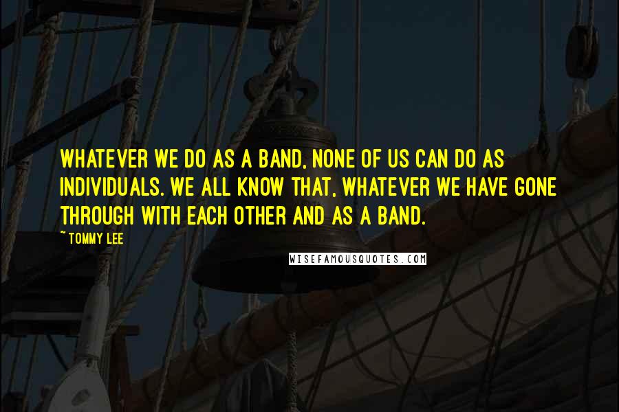 Tommy Lee Quotes: Whatever we do as a band, none of us can do as individuals. We all know that, whatever we have gone through with each other and as a band.