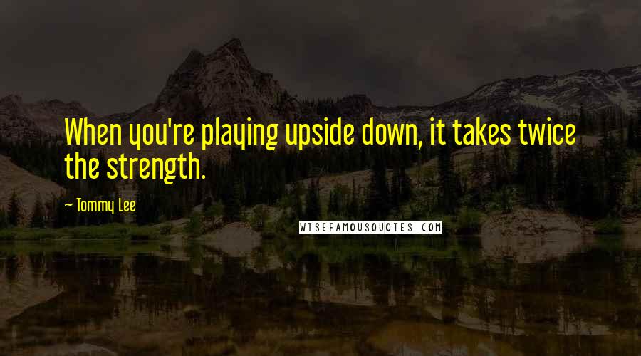 Tommy Lee Quotes: When you're playing upside down, it takes twice the strength.