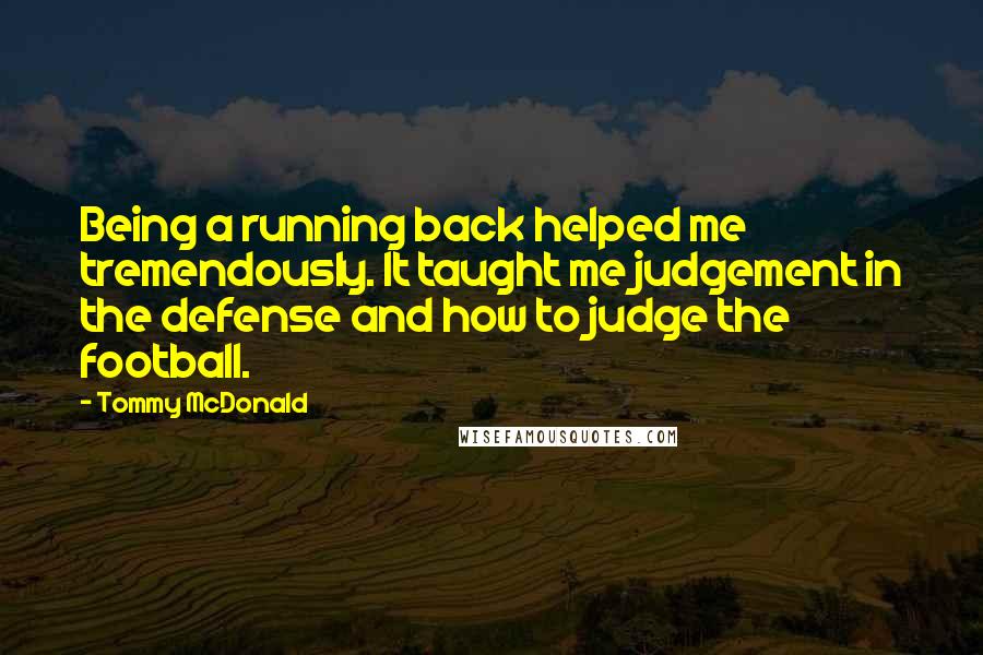 Tommy McDonald Quotes: Being a running back helped me tremendously. It taught me judgement in the defense and how to judge the football.