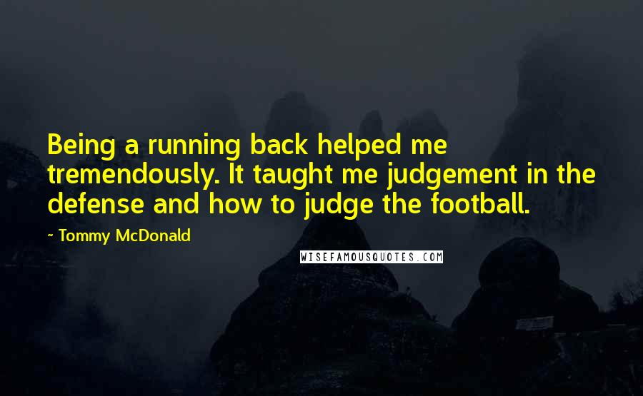 Tommy McDonald Quotes: Being a running back helped me tremendously. It taught me judgement in the defense and how to judge the football.