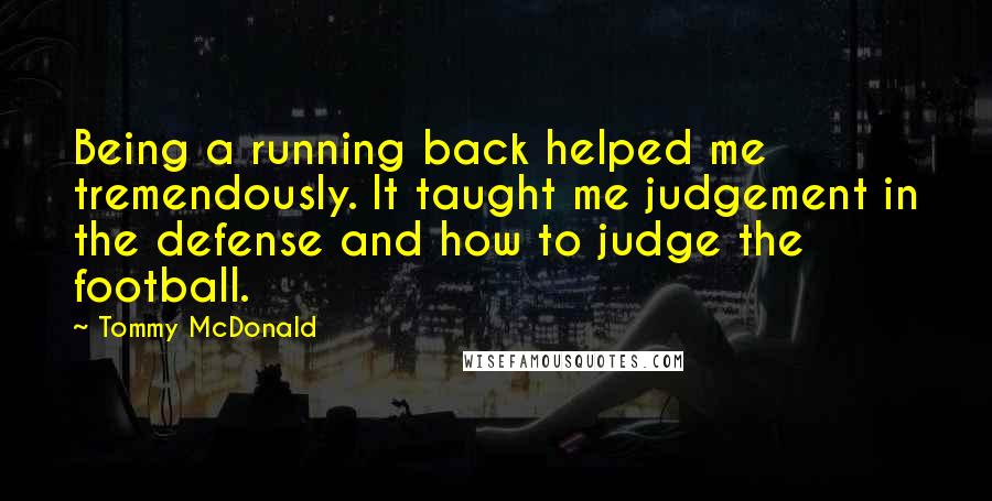 Tommy McDonald Quotes: Being a running back helped me tremendously. It taught me judgement in the defense and how to judge the football.