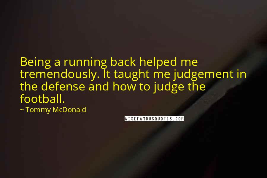 Tommy McDonald Quotes: Being a running back helped me tremendously. It taught me judgement in the defense and how to judge the football.