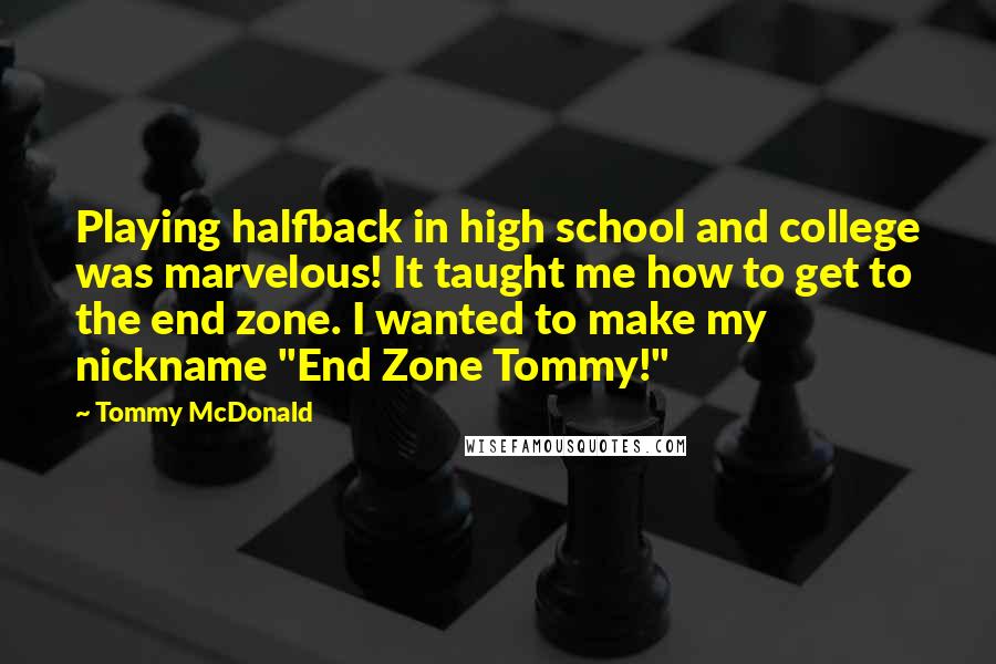 Tommy McDonald Quotes: Playing halfback in high school and college was marvelous! It taught me how to get to the end zone. I wanted to make my nickname "End Zone Tommy!"