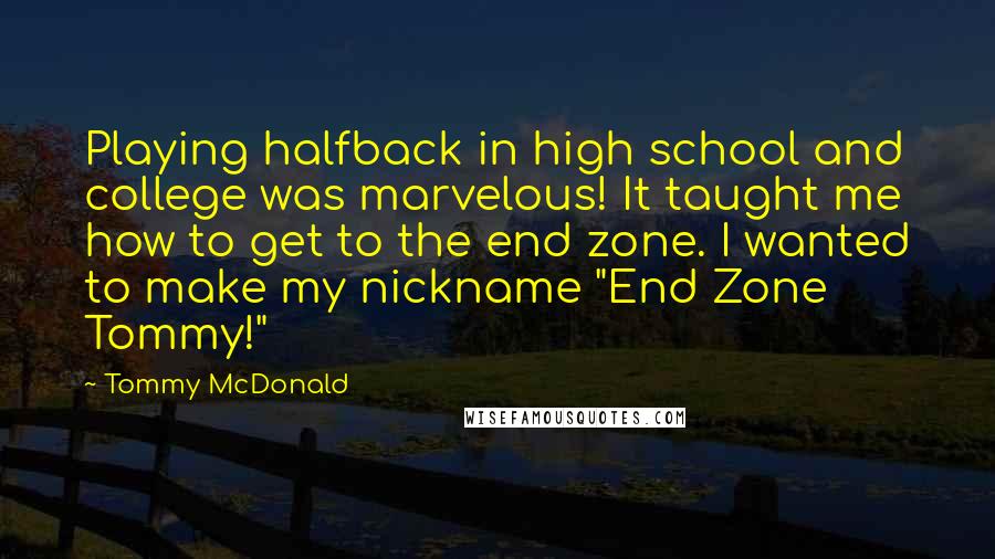Tommy McDonald Quotes: Playing halfback in high school and college was marvelous! It taught me how to get to the end zone. I wanted to make my nickname "End Zone Tommy!"