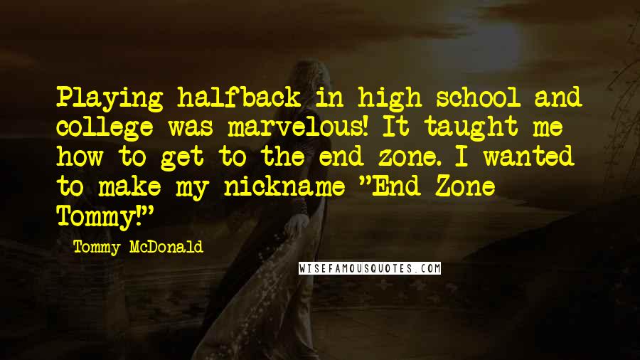 Tommy McDonald Quotes: Playing halfback in high school and college was marvelous! It taught me how to get to the end zone. I wanted to make my nickname "End Zone Tommy!"