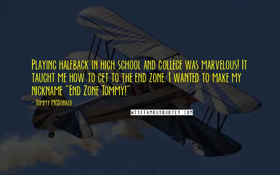 Tommy McDonald Quotes: Playing halfback in high school and college was marvelous! It taught me how to get to the end zone. I wanted to make my nickname "End Zone Tommy!"