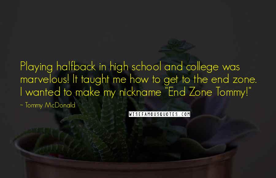 Tommy McDonald Quotes: Playing halfback in high school and college was marvelous! It taught me how to get to the end zone. I wanted to make my nickname "End Zone Tommy!"