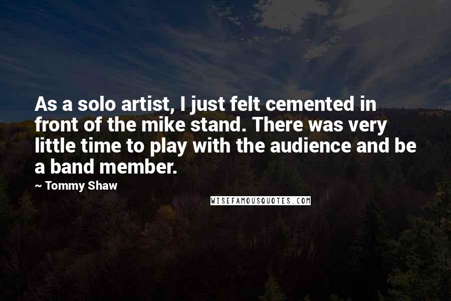 Tommy Shaw Quotes: As a solo artist, I just felt cemented in front of the mike stand. There was very little time to play with the audience and be a band member.