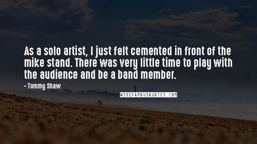 Tommy Shaw Quotes: As a solo artist, I just felt cemented in front of the mike stand. There was very little time to play with the audience and be a band member.