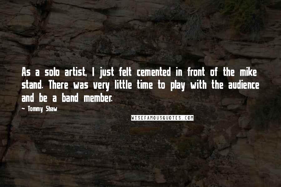 Tommy Shaw Quotes: As a solo artist, I just felt cemented in front of the mike stand. There was very little time to play with the audience and be a band member.