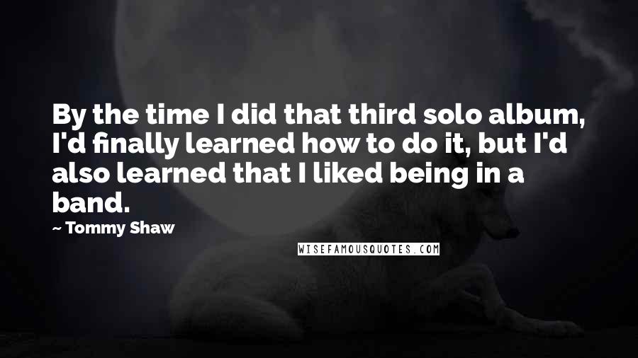 Tommy Shaw Quotes: By the time I did that third solo album, I'd finally learned how to do it, but I'd also learned that I liked being in a band.