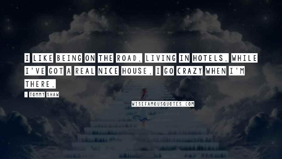 Tommy Shaw Quotes: I like being on the road, living in hotels. While I've got a real nice house, I go crazy when I'm there.