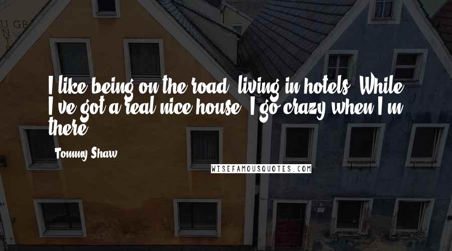 Tommy Shaw Quotes: I like being on the road, living in hotels. While I've got a real nice house, I go crazy when I'm there.