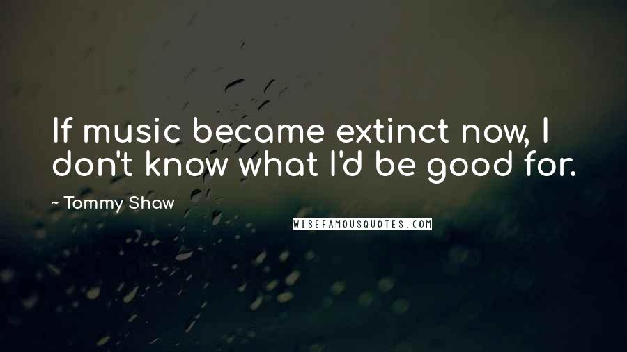 Tommy Shaw Quotes: If music became extinct now, I don't know what I'd be good for.