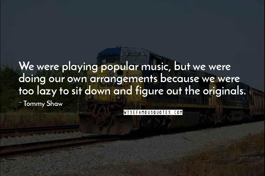 Tommy Shaw Quotes: We were playing popular music, but we were doing our own arrangements because we were too lazy to sit down and figure out the originals.