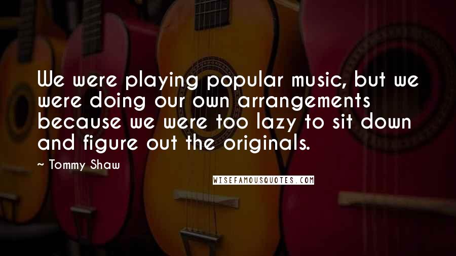 Tommy Shaw Quotes: We were playing popular music, but we were doing our own arrangements because we were too lazy to sit down and figure out the originals.