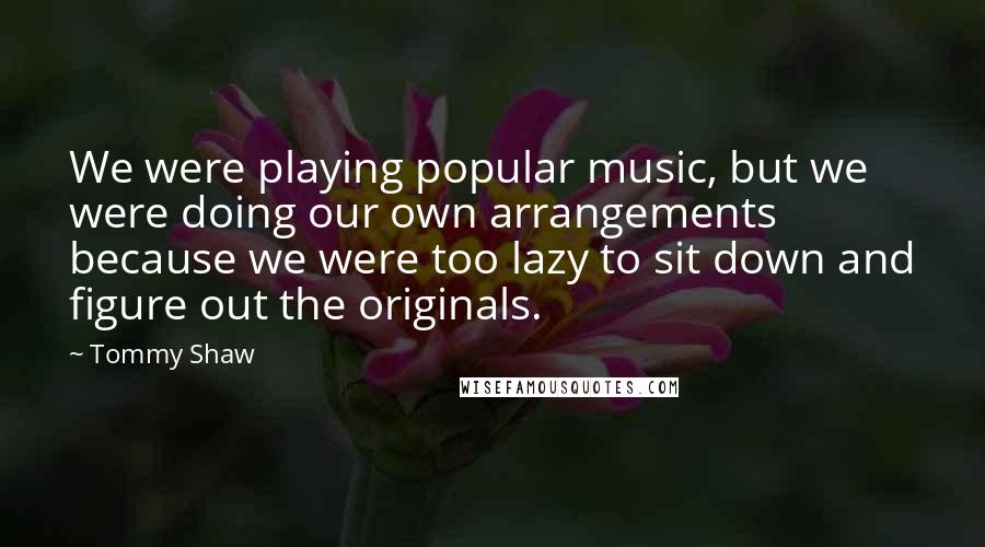 Tommy Shaw Quotes: We were playing popular music, but we were doing our own arrangements because we were too lazy to sit down and figure out the originals.