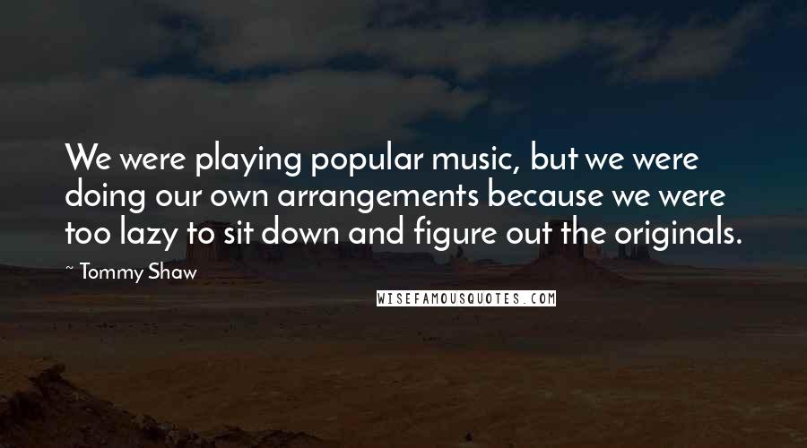 Tommy Shaw Quotes: We were playing popular music, but we were doing our own arrangements because we were too lazy to sit down and figure out the originals.