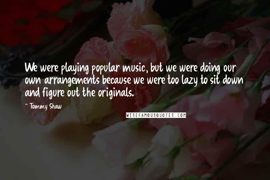 Tommy Shaw Quotes: We were playing popular music, but we were doing our own arrangements because we were too lazy to sit down and figure out the originals.