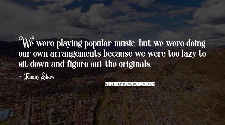 Tommy Shaw Quotes: We were playing popular music, but we were doing our own arrangements because we were too lazy to sit down and figure out the originals.