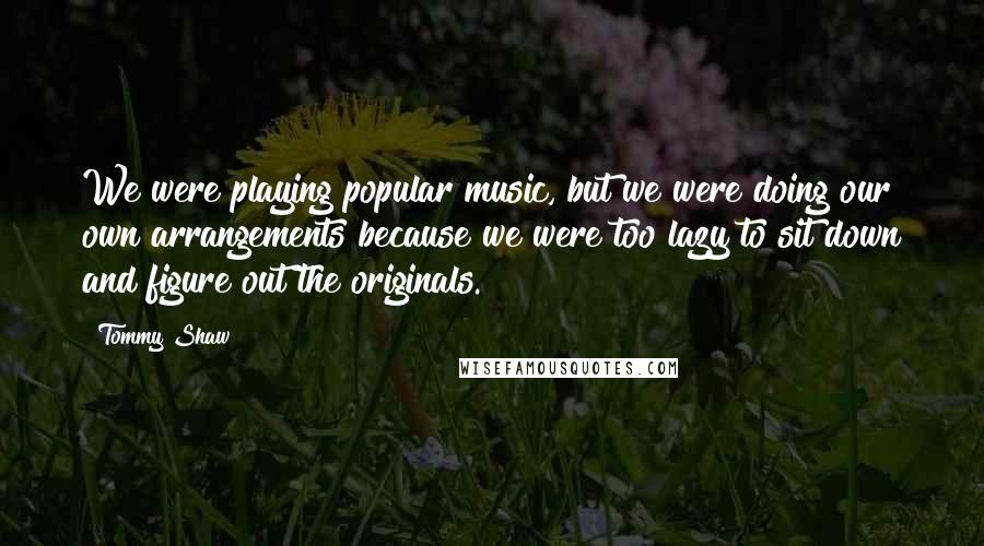 Tommy Shaw Quotes: We were playing popular music, but we were doing our own arrangements because we were too lazy to sit down and figure out the originals.