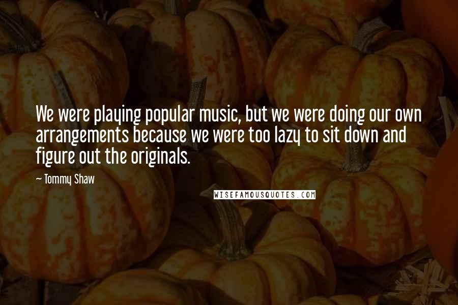 Tommy Shaw Quotes: We were playing popular music, but we were doing our own arrangements because we were too lazy to sit down and figure out the originals.