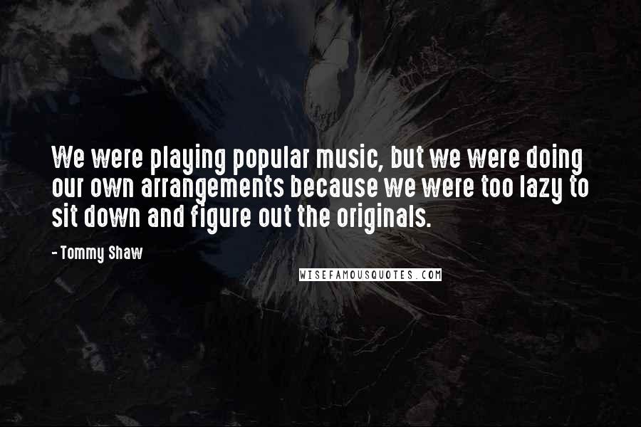 Tommy Shaw Quotes: We were playing popular music, but we were doing our own arrangements because we were too lazy to sit down and figure out the originals.