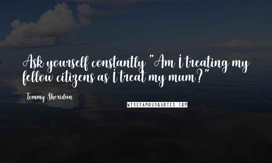 Tommy Sheridan Quotes: Ask yourself constantly "Am I treating my fellow citizens as I treat my mum?"