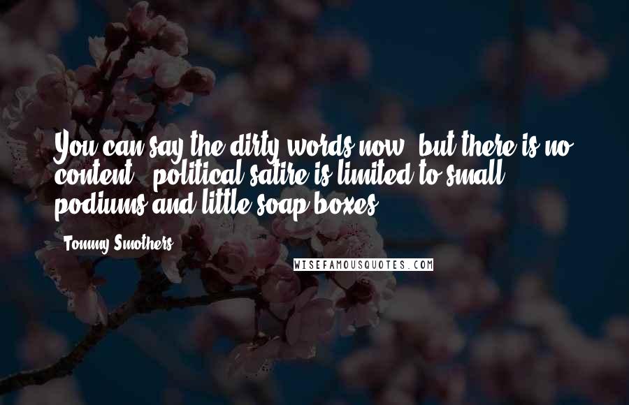 Tommy Smothers Quotes: You can say the dirty words now, but there is no content - political satire is limited to small podiums and little soap boxes.