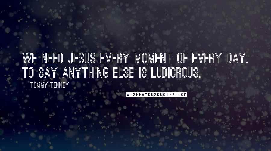 Tommy Tenney Quotes: We need Jesus every moment of every day. To say anything else is ludicrous.