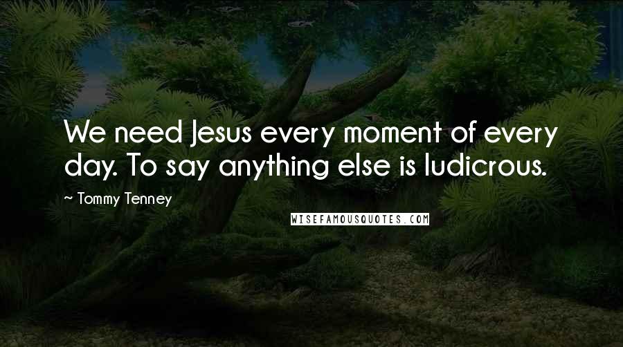 Tommy Tenney Quotes: We need Jesus every moment of every day. To say anything else is ludicrous.