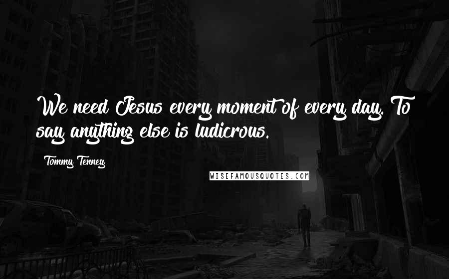 Tommy Tenney Quotes: We need Jesus every moment of every day. To say anything else is ludicrous.