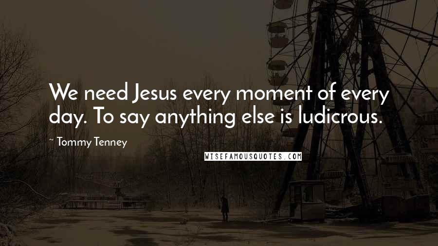 Tommy Tenney Quotes: We need Jesus every moment of every day. To say anything else is ludicrous.