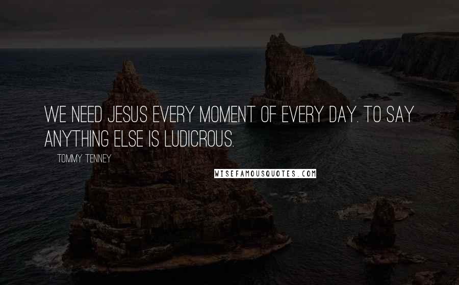 Tommy Tenney Quotes: We need Jesus every moment of every day. To say anything else is ludicrous.
