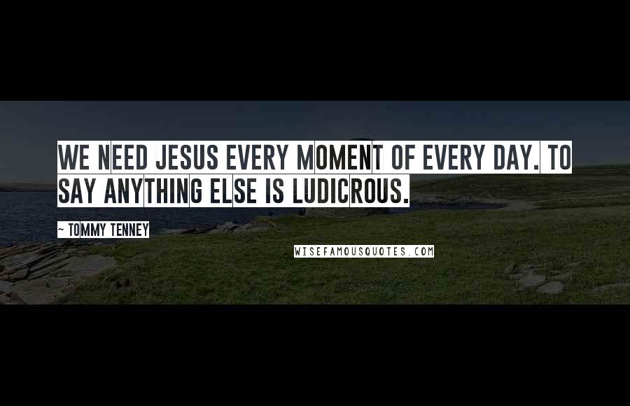 Tommy Tenney Quotes: We need Jesus every moment of every day. To say anything else is ludicrous.