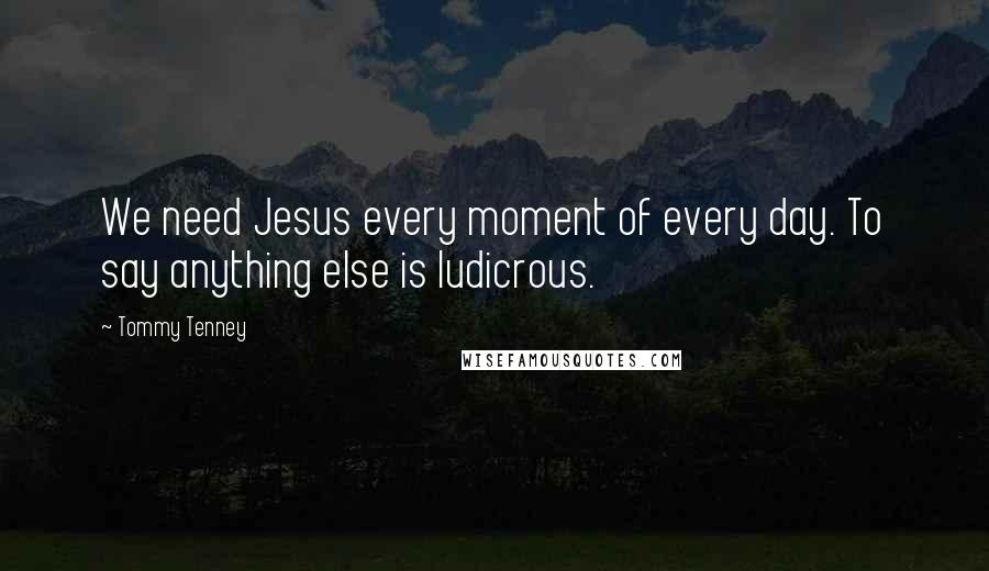 Tommy Tenney Quotes: We need Jesus every moment of every day. To say anything else is ludicrous.