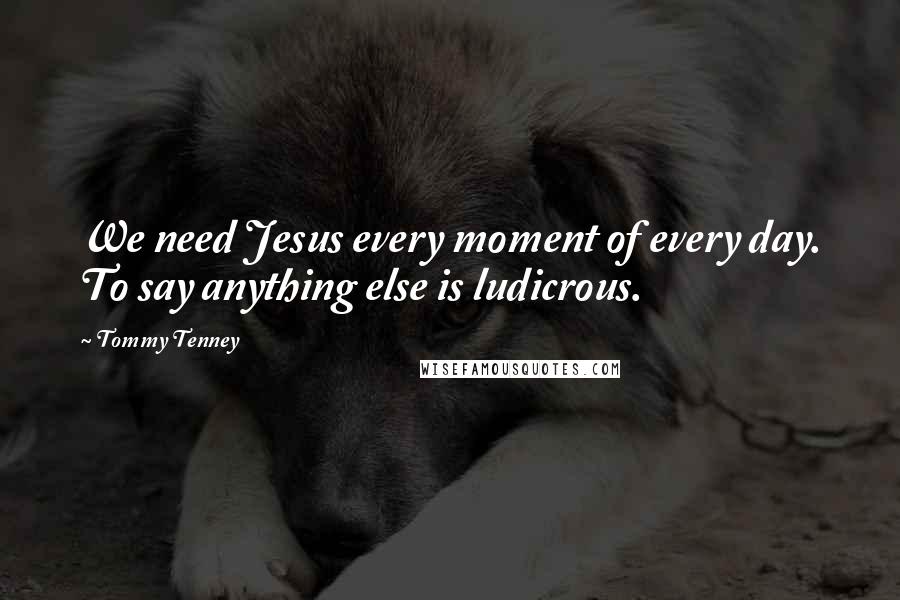 Tommy Tenney Quotes: We need Jesus every moment of every day. To say anything else is ludicrous.