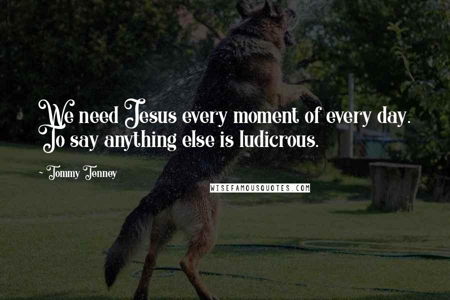 Tommy Tenney Quotes: We need Jesus every moment of every day. To say anything else is ludicrous.