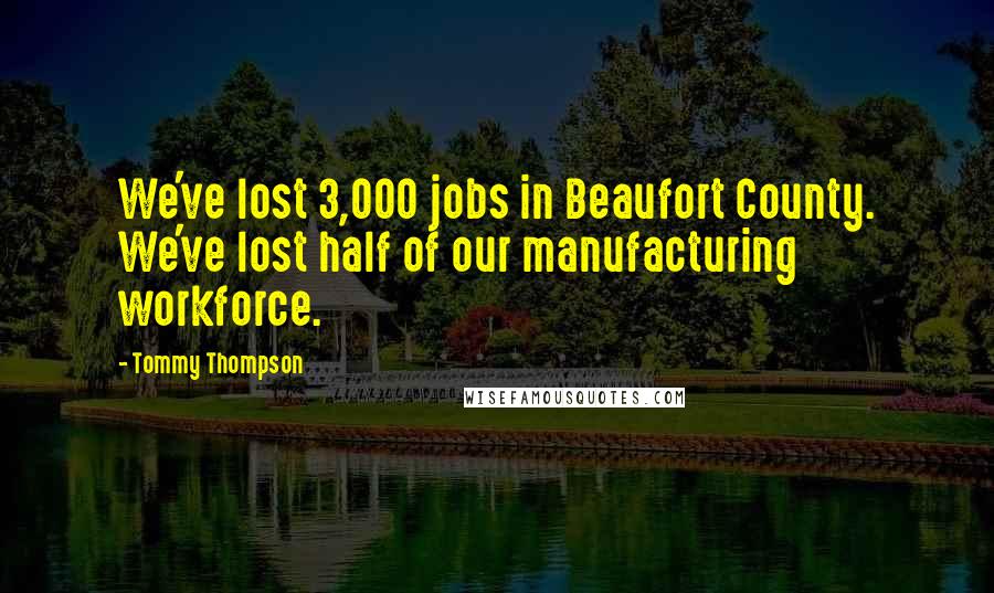 Tommy Thompson Quotes: We've lost 3,000 jobs in Beaufort County. We've lost half of our manufacturing workforce.