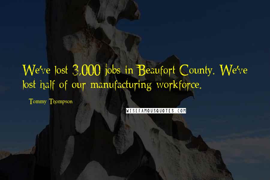 Tommy Thompson Quotes: We've lost 3,000 jobs in Beaufort County. We've lost half of our manufacturing workforce.