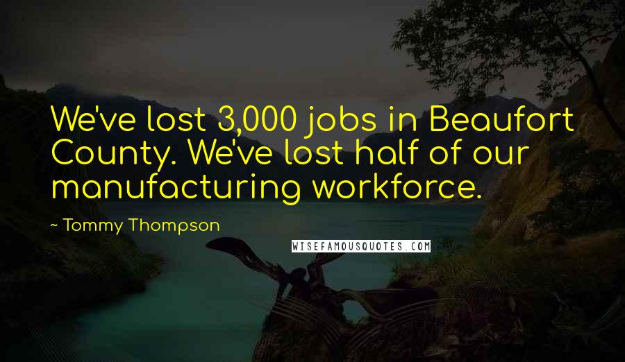 Tommy Thompson Quotes: We've lost 3,000 jobs in Beaufort County. We've lost half of our manufacturing workforce.