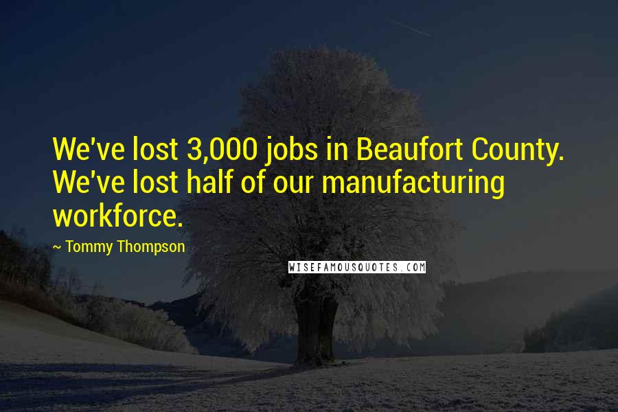 Tommy Thompson Quotes: We've lost 3,000 jobs in Beaufort County. We've lost half of our manufacturing workforce.