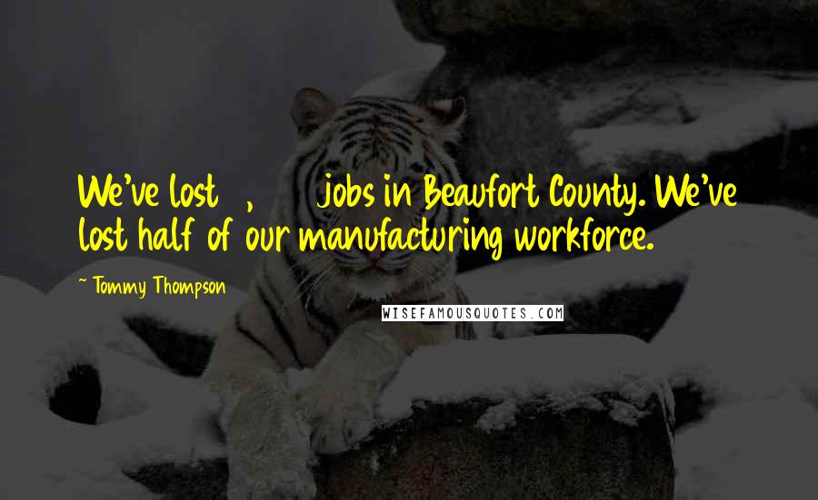 Tommy Thompson Quotes: We've lost 3,000 jobs in Beaufort County. We've lost half of our manufacturing workforce.