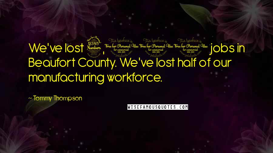 Tommy Thompson Quotes: We've lost 3,000 jobs in Beaufort County. We've lost half of our manufacturing workforce.