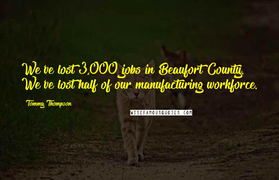 Tommy Thompson Quotes: We've lost 3,000 jobs in Beaufort County. We've lost half of our manufacturing workforce.