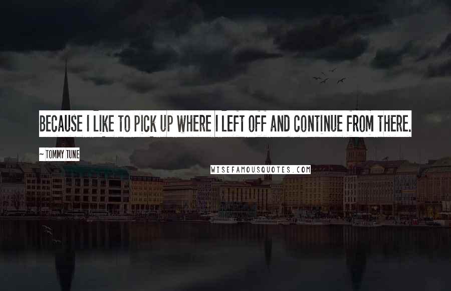 Tommy Tune Quotes: Because I like to pick up where I left off and continue from there.