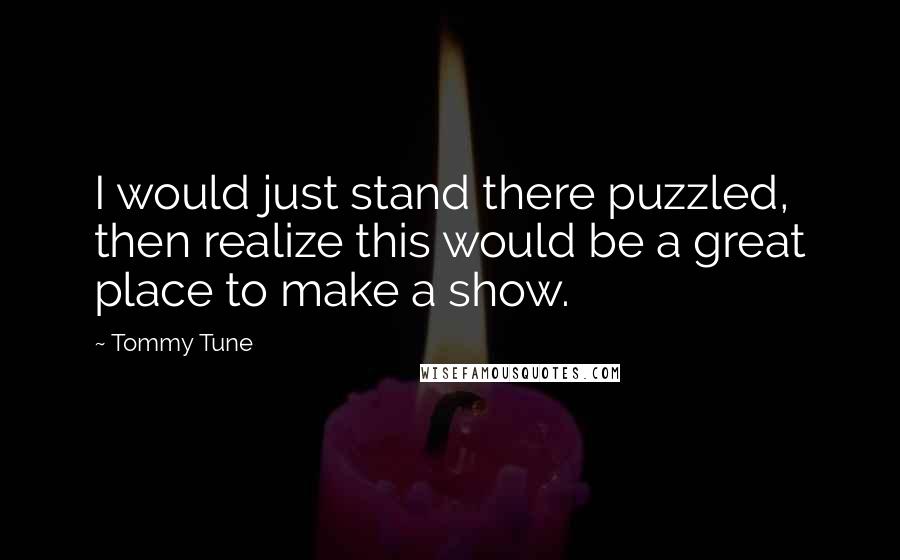 Tommy Tune Quotes: I would just stand there puzzled, then realize this would be a great place to make a show.