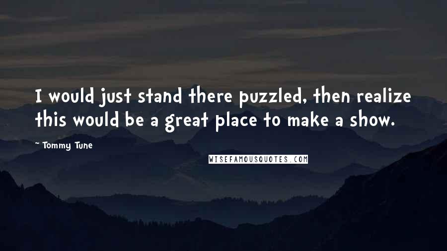 Tommy Tune Quotes: I would just stand there puzzled, then realize this would be a great place to make a show.