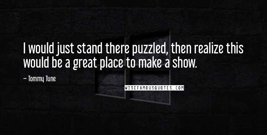 Tommy Tune Quotes: I would just stand there puzzled, then realize this would be a great place to make a show.